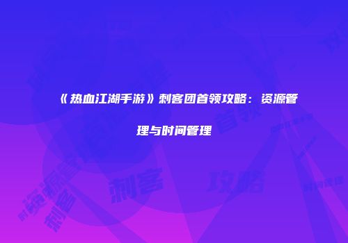 《热血江湖手游》刺客团首领攻略：资源管理与时间管理
