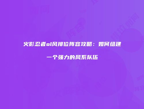 火影忍者ol风排位阵容攻略:如何组建一个强力的风系队伍