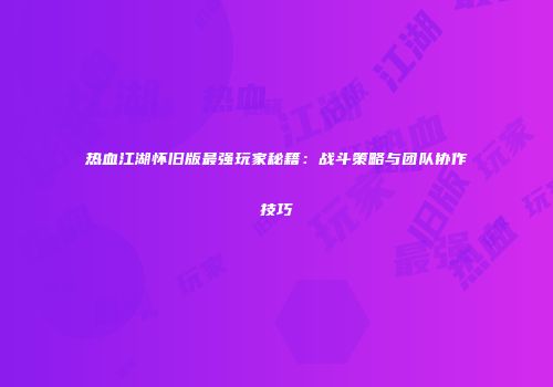 热血江湖怀旧版最强玩家秘籍：战斗策略与团队协作技巧