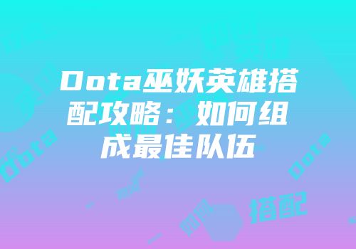 Dota巫妖英雄搭配攻略：如何组成最佳队伍