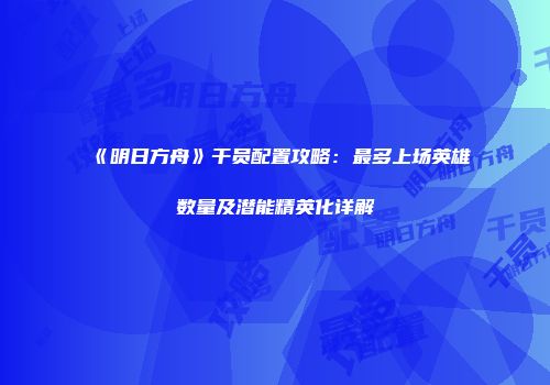 《明日方舟》干员配置攻略：最多上场英雄数量及潜能精英化详解