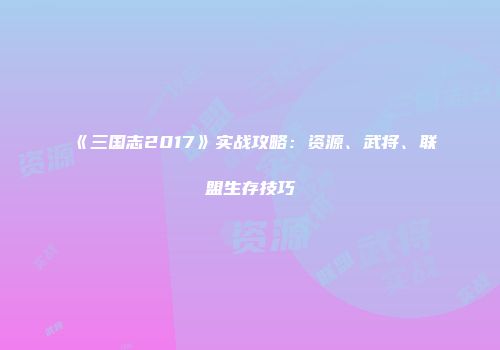 《三国志2017》实战攻略：资源、武将、联盟生存技巧