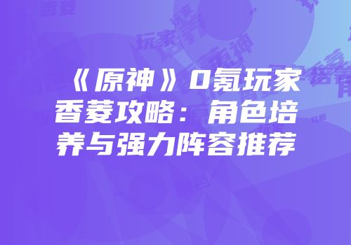《原神》0氪玩家香菱攻略：角色培养与强力阵容推荐