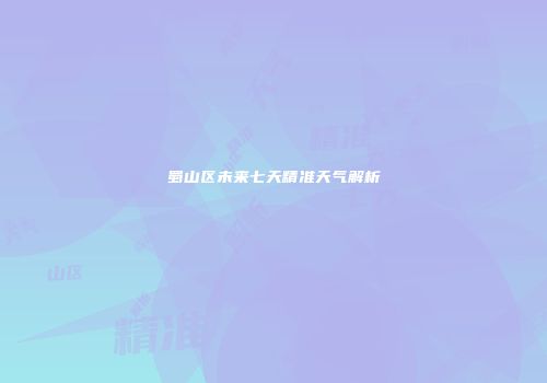 蜀山区未来七天精准天气解析