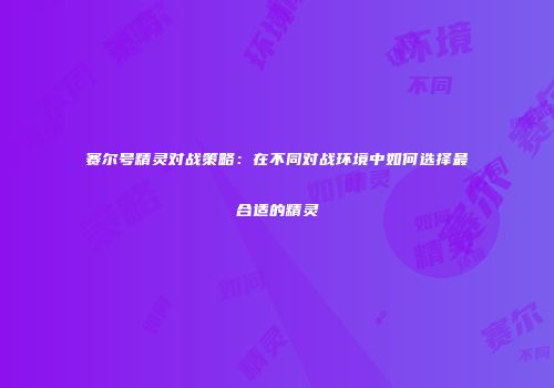 赛尔号精灵对战策略：在不同对战环境中如何选择最合适的精灵