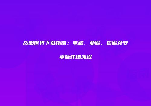 战舰世界下载指南：电脑、亚服、国服及安卓版详细流程