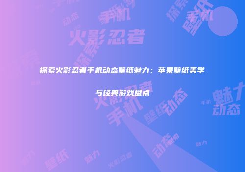 探索火影忍者手机动态壁纸魅力：苹果壁纸美学与经典游戏盘点