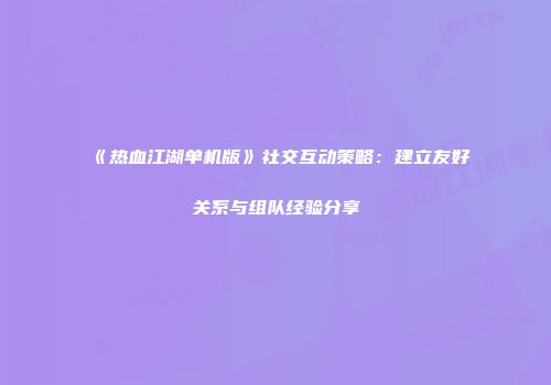 《热血江湖单机版》社交互动策略：建立友好关系与组队经验分享