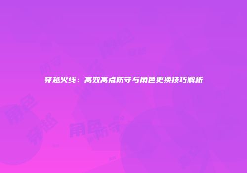 穿越火线：高效高点防守与角色更换技巧解析