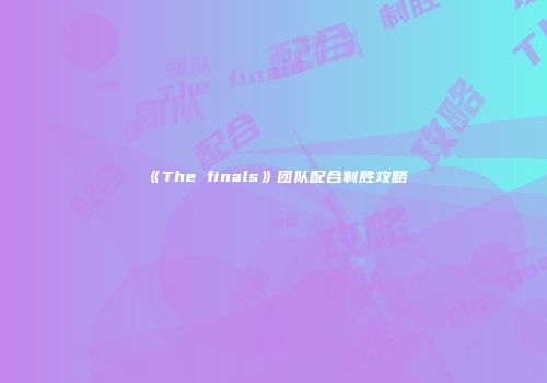 《The finals》团队配合制胜攻略