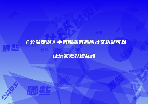 《公益页游》中有哪些有趣的社交功能可以让玩家更好地互动