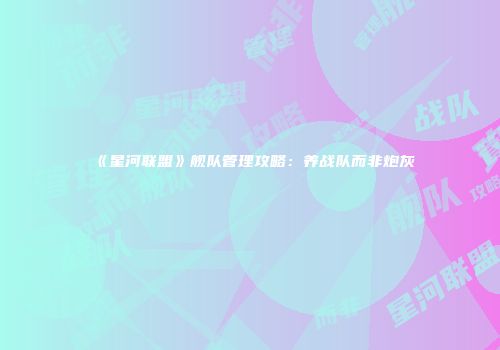 《星河联盟》舰队管理攻略：养战队而非炮灰