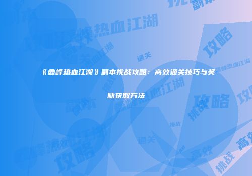 《鑫峰热血江湖》副本挑战攻略：高效通关技巧与奖励获取方法