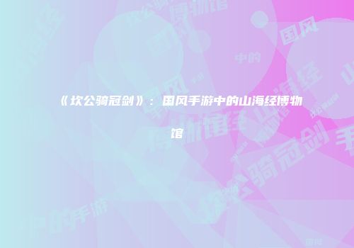 《坎公骑冠剑》：国风手游中的山海经博物馆