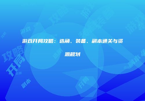 游戏开局攻略：选角、装备、副本通关与资源规划
