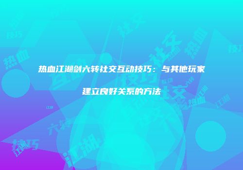 热血江湖剑六转社交互动技巧：与其他玩家建立良好关系的方法