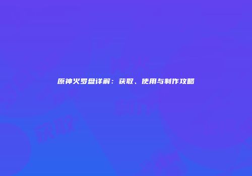 原神火罗盘详解：获取、使用与制作攻略