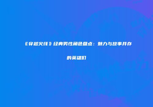 《穿越火线》经典男性角色盘点：魅力与故事并存的英雄们