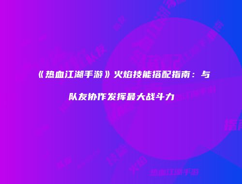 《热血江湖手游》火焰技能搭配指南：与队友协作发挥最大战斗力