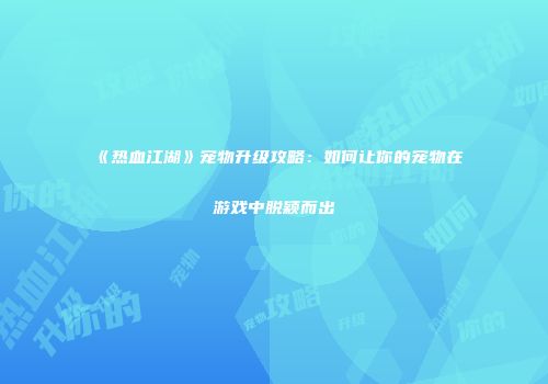 《热血江湖》宠物升级攻略：如何让你的宠物在游戏中脱颖而出