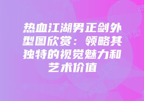 热血江湖男正剑外型图欣赏：领略其独特的视觉魅力和艺术价值