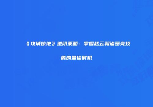 《攻城掠地》进阶策略：掌握赵云和诸葛亮技能的最佳时机
