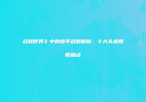 战舰世界》中的棘手战舰解析：十大头疼舰船盘点