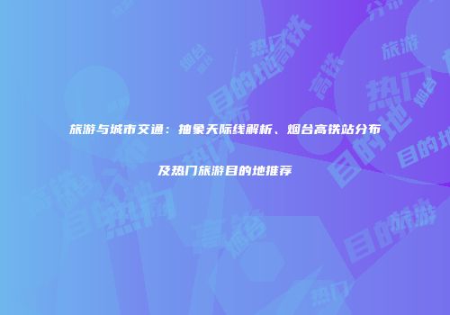 旅游与城市交通：抽象天际线解析、烟台高铁站分布及热门旅游目的地推荐