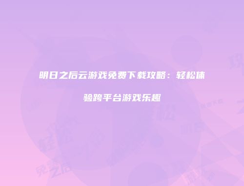 明日之后云游戏免费下载攻略：轻松体验跨平台游戏乐趣