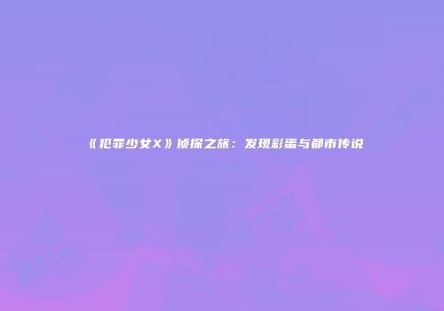 《犯罪少女X》侦探之旅：发现彩蛋与都市传说