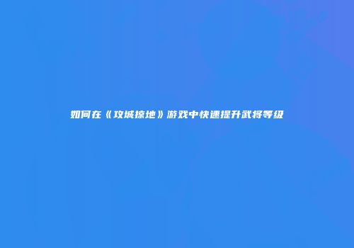 如何在《攻城掠地》游戏中快速提升武将等级