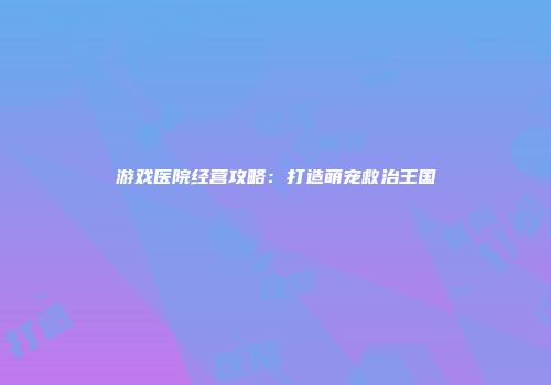 游戏医院经营攻略：打造萌宠救治王国