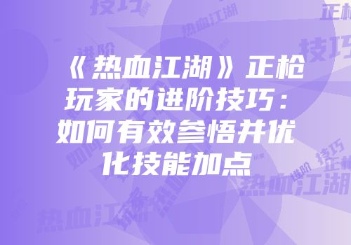 《热血江湖》正枪玩家的进阶技巧：如何有效参悟并优化技能加点