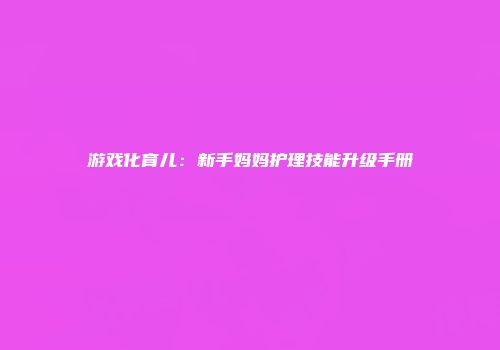 游戏化育儿：新手妈妈护理技能升级手册