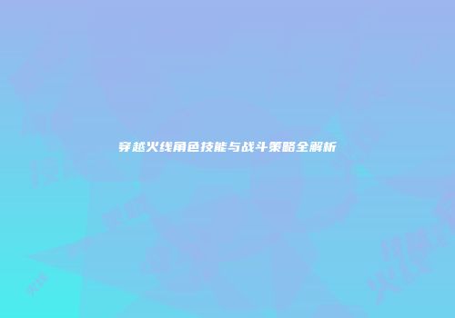 穿越火线角色技能与战斗策略全解析