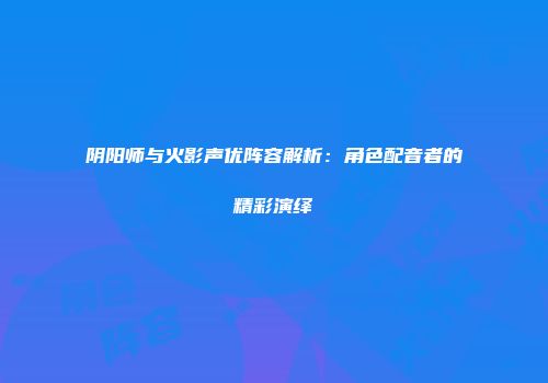 阴阳师与火影声优阵容解析：角色配音者的精彩演绎