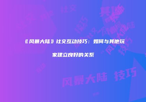 《风暴大陆》社交互动技巧：如何与其他玩家建立良好的关系
