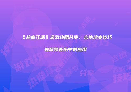 《热血江湖》游戏攻略分享：吉他演奏技巧在背景音乐中的应用