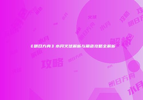 《明日方舟》水月火球解析与角色攻略全解析