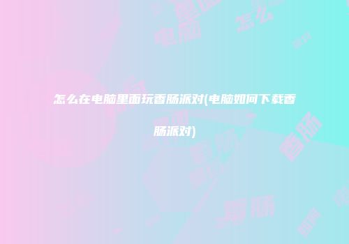 怎么在电脑里面玩香肠派对(电脑如何下载香肠派对)