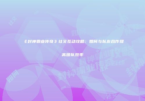 《封神霸业传奇》社交互动攻略：如何与队友合作提高团队效率