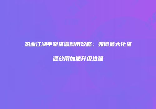热血江湖手游资源利用攻略：如何最大化资源效用加速升级进程