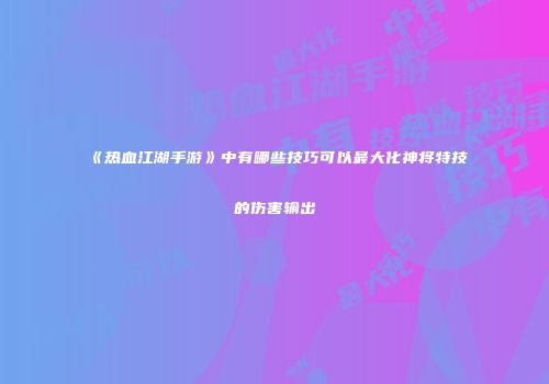 《热血江湖手游》中有哪些技巧可以最大化神将特技的伤害输出