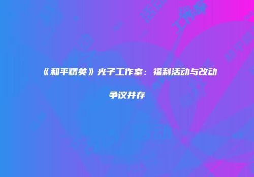 《和平精英》光子工作室：福利活动与改动争议并存