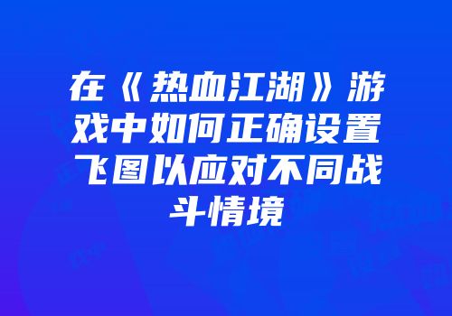 在《热血江湖》游戏中如何正确设置飞图以应对不同战斗情境