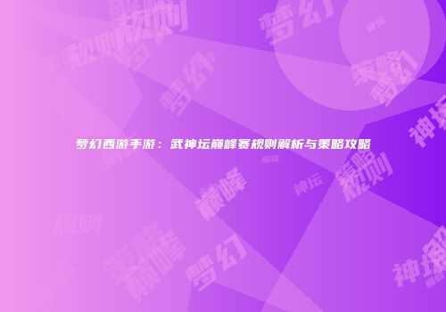 梦幻西游手游：武神坛巅峰赛规则解析与策略攻略