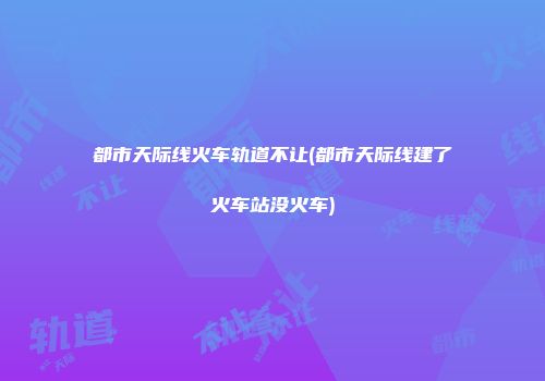 都市天际线火车轨道不让(都市天际线建了火车站没火车)