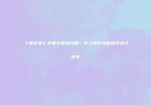 《赛尔号》尤赛尔星球攻略：学习进阶技能提升战斗水平