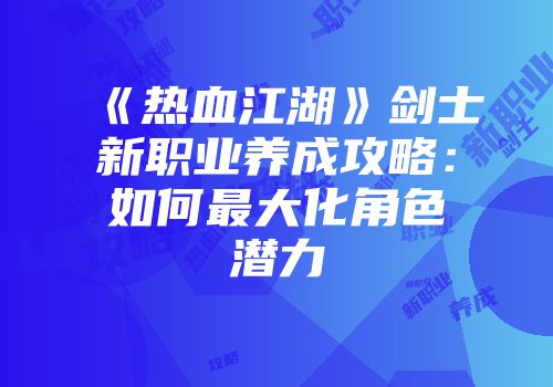 《热血江湖》剑士新职业养成攻略：如何最大化角色潜力