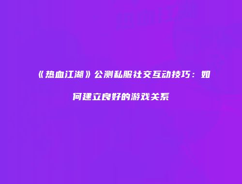 《热血江湖》公测私服社交互动技巧:如何建立良好的游戏关系